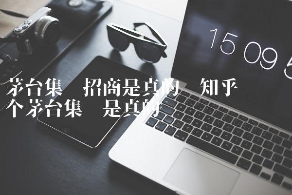 茅台集团招商是真的吗知乎评论 哪个茅台集团是真的 茅台集团招商是真的吗知乎评论 哪个茅台集团是真的