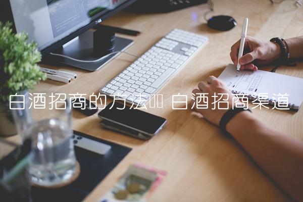 白酒招商的方法经验 白酒招商渠道 白酒招商的方法经验 白酒招商渠道