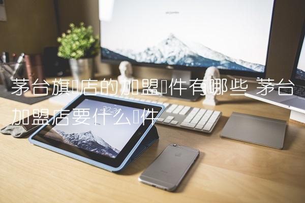 茅台旗舰店的加盟条件有哪些 茅台加盟店要什么条件 茅台旗舰店的加盟条件有哪些 茅台加盟店要什么条件