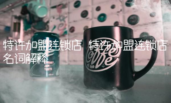 特许加盟连锁店 特许加盟连锁店名词解释 特许加盟连锁店 特许加盟连锁店名词解释