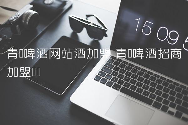 青岛啤酒网站酒加盟 青岛啤酒招商加盟电话 青岛啤酒网站酒加盟 青岛啤酒招商加盟电话