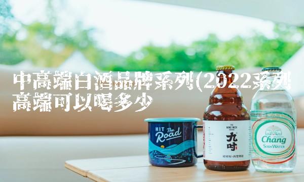 中高端白酒品牌系列(2022系列高端可以喝多少