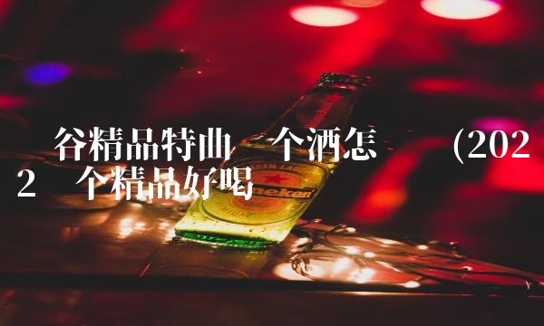 丰谷精品特曲这个酒怎么样(2022这个精品好喝吗