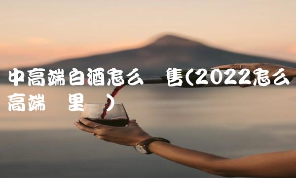 中高端白酒怎么销售(2022怎么高端这里买)