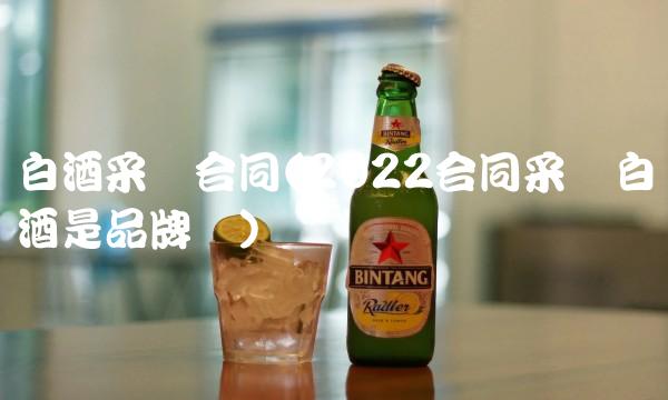 白酒采购合同(2022合同采购白酒是品牌吗) 白酒采购合同(2022合同采购白酒是品牌吗)