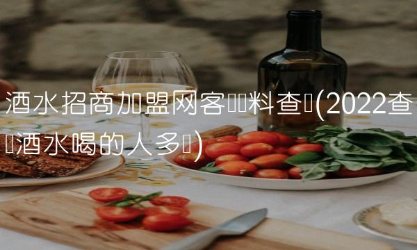 酒水招商加盟网客户资料查询(2022查询酒水喝的人多吗)