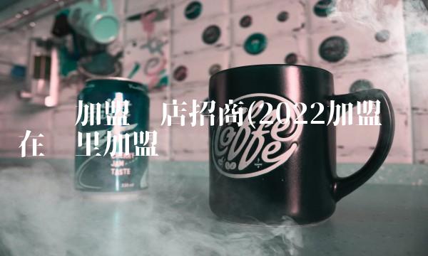 创业加盟开店招商(2022加盟创业在哪里加盟
