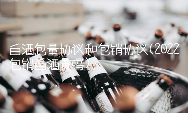 白酒包量协议和包销协议(2022包销白酒贵吗)