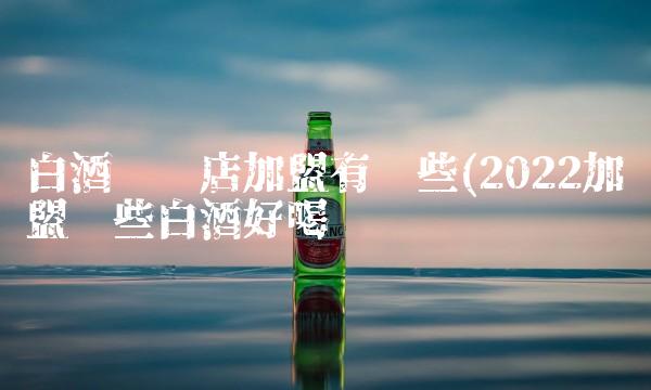 白酒连锁店加盟有哪些(2022加盟哪些白酒好喝吗