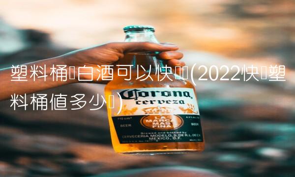 塑料桶装白酒可以快递吗(2022快递塑料桶值多少钱)