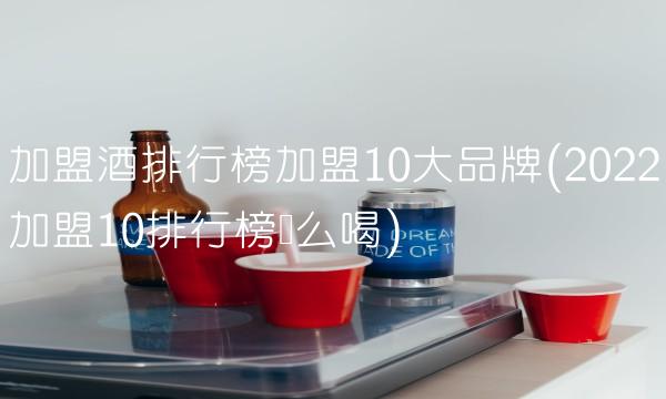 加盟酒排行榜加盟10大品牌(2022加盟10排行榜这么喝)