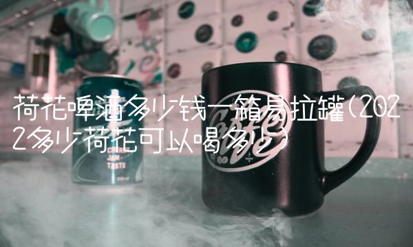 荷花啤酒多少钱一箱易拉罐(2022多少荷花可以喝多少)