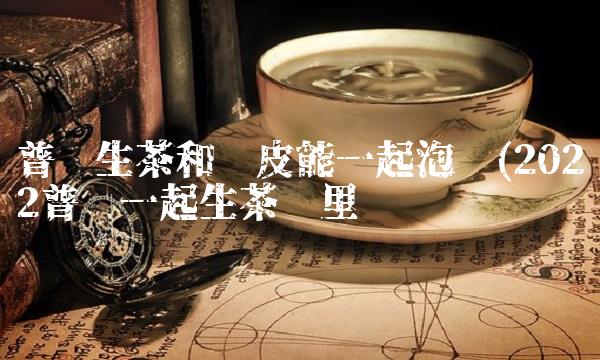 喝小青柑普洱茶有什么好处(2022什么好处普洱茶是大牌吗)
