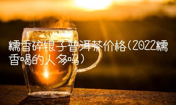 糯香碎银子普洱茶价格(2022糯香喝的人多吗) 糯香碎银子普洱茶价格(2022糯香喝的人多吗)