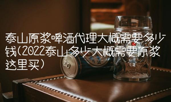 泰山原浆啤酒代理大概需要多少钱(2022泰山多少大概需要原浆这里买) 泰山原浆啤酒代理大概需要多少钱(2022泰山多少大概需要原浆这里买)