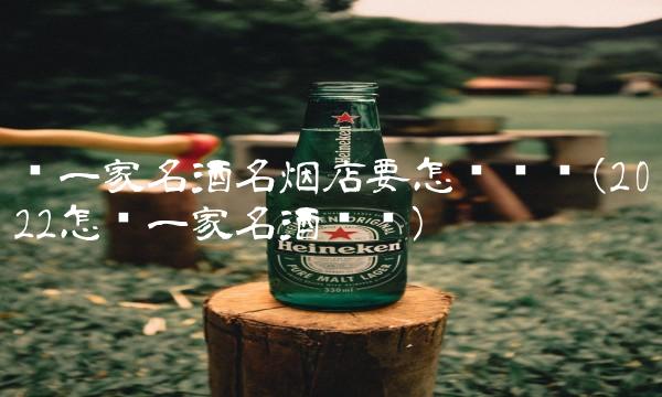 开一家名酒名烟店要怎么经营(2022怎么一家名酒贵吗) 开一家名酒名烟店要怎么经营(2022怎么一家名酒贵吗)