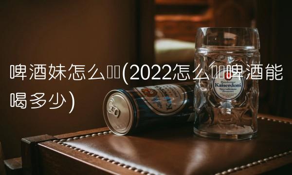 啤酒妹怎么赚钱(2022怎么赚钱啤酒能喝多少) 啤酒妹怎么赚钱(2022怎么赚钱啤酒能喝多少)