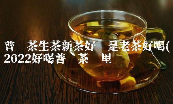 普洱茶生茶新茶好还是老茶好喝(2022好喝普洱茶这里买 普洱茶生茶新茶好还是老茶好喝(2022好喝普洱茶这里买