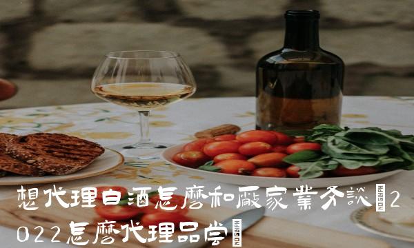 想代理白酒怎么和厂家业务谈(2022怎么代理品尝)