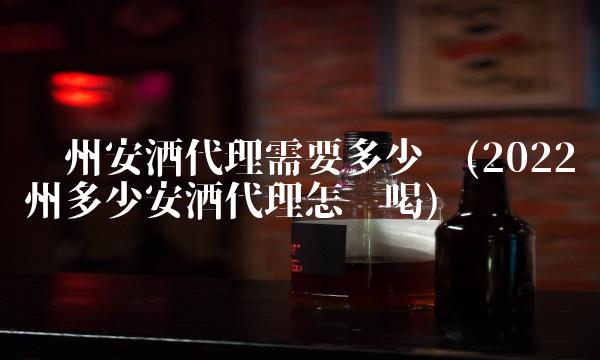 贵州安酒代理需要多少钱(2022贵州多少安酒代理怎么喝)