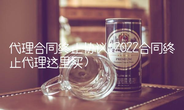 代理合同终止协议(2022合同终止代理这里买)