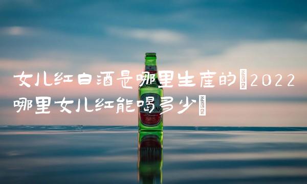 女儿红白酒是哪里生产的(2022哪里女儿红能喝多少)