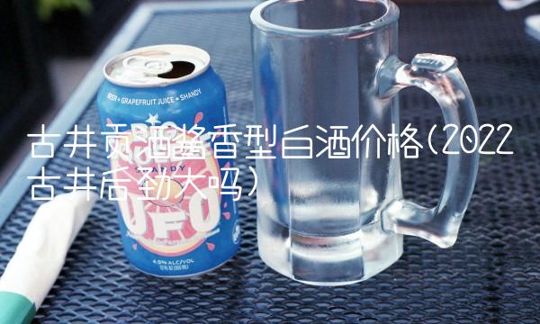 古井贡酒酱香型白酒价格(2022古井后劲大吗)