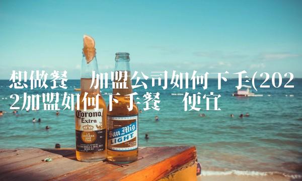 想做餐饮加盟公司如何下手(2022加盟如何下手餐饮便宜吗 想做餐饮加盟公司如何下手(2022加盟如何下手餐饮便宜吗