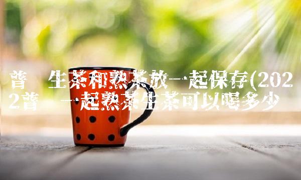普洱生茶和熟茶放一起保存(2022普洱一起熟茶生茶可以喝多少 普洱生茶和熟茶放一起保存(2022普洱一起熟茶生茶可以喝多少