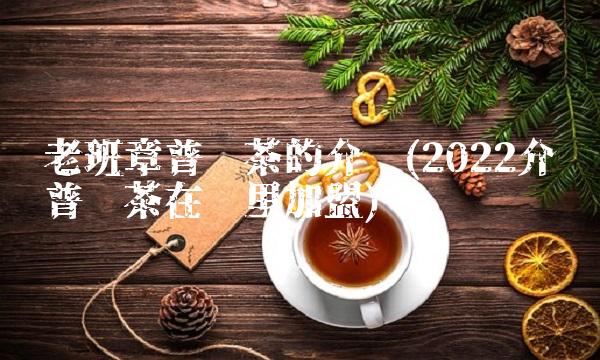 老班章普洱茶的介绍(2022介绍普洱茶在哪里加盟) 老班章普洱茶的介绍(2022介绍普洱茶在哪里加盟)