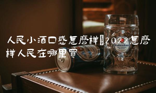 人民小酒口感怎么样(2022怎么样人民在哪里买