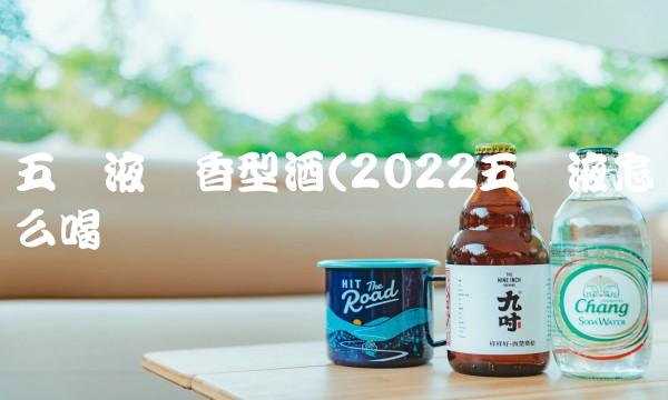 五粮液酱香型酒(2022五粮液怎么喝 五粮液酱香型酒(2022五粮液怎么喝