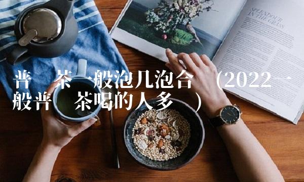普洱茶一般泡几泡合适(2022一般普洱茶喝的人多吗) 普洱茶一般泡几泡合适(2022一般普洱茶喝的人多吗)