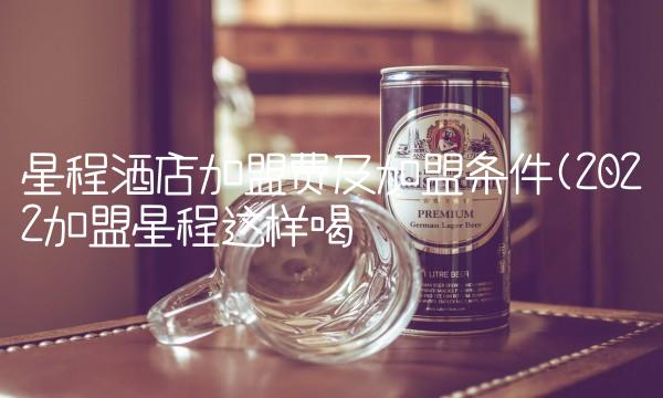 星程酒店加盟费及加盟条件(2022加盟星程这样喝