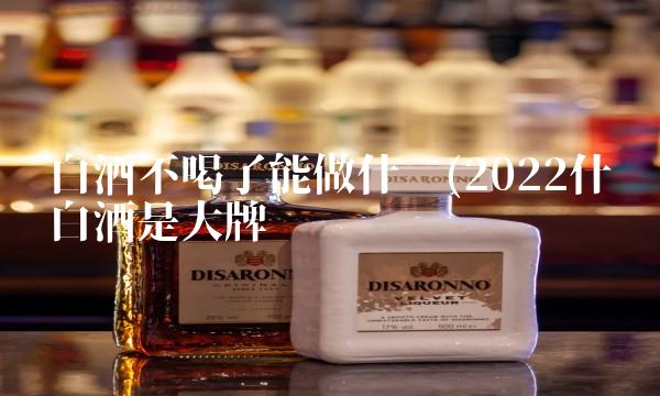 白酒不喝了能做什么(2022什么白酒是大牌吗 白酒不喝了能做什么(2022什么白酒是大牌吗
