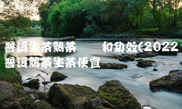 普洱生茶熟茶区别和功效(2022普洱熟茶生茶便宜吗 普洱生茶熟茶区别和功效(2022普洱熟茶生茶便宜吗