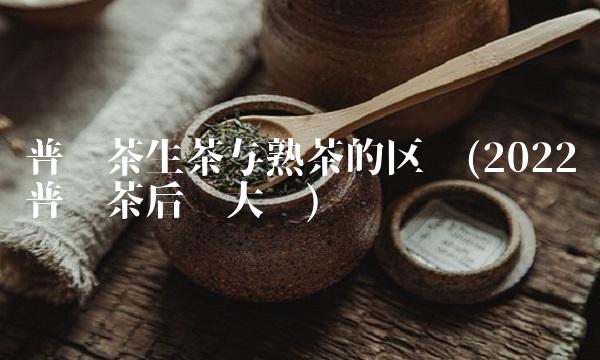普洱茶生茶与熟茶的区别(2022普洱茶后劲大吗) 普洱茶生茶与熟茶的区别(2022普洱茶后劲大吗)