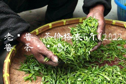 老树普洱茶价格表6斤(2022普洱茶这么喝) 老树普洱茶价格表6斤(2022普洱茶这么喝)