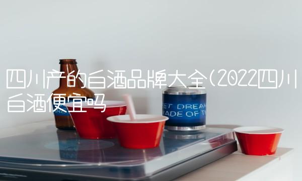 四川产的白酒品牌大全(2022四川白酒便宜吗 四川产的白酒品牌大全(2022四川白酒便宜吗