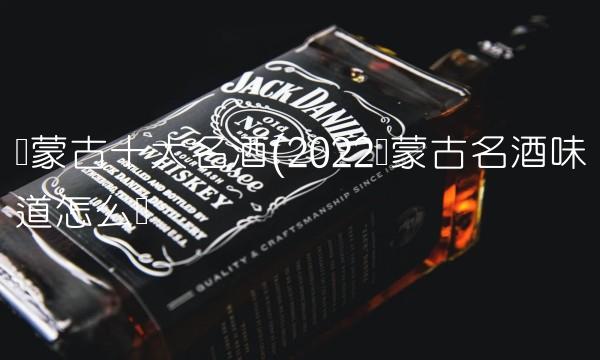 内蒙古十大名酒(2022内蒙古名酒味道怎么样 内蒙古十大名酒(2022内蒙古名酒味道怎么样