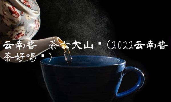 云南普洱茶六大山头(2022云南普洱茶好喝吗) 云南普洱茶六大山头(2022云南普洱茶好喝吗)