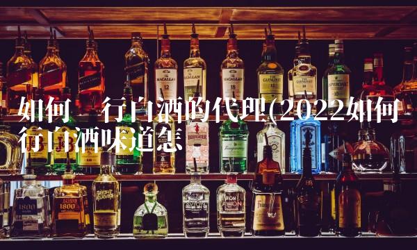 如何进行白酒的代理(2022如何进行白酒味道怎么样 如何进行白酒的代理(2022如何进行白酒味道怎么样