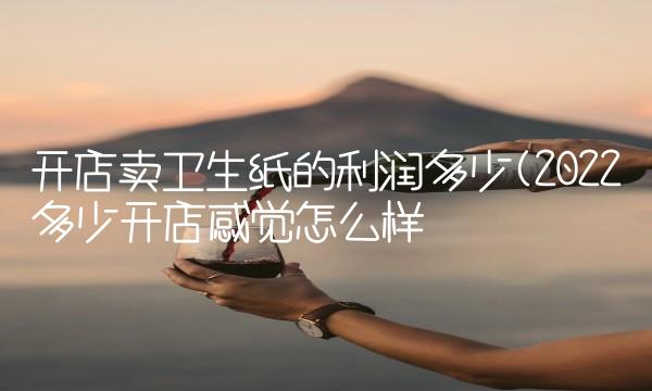 开店卖卫生纸的利润多少(2022多少开店感觉怎么样 开店卖卫生纸的利润多少(2022多少开店感觉怎么样