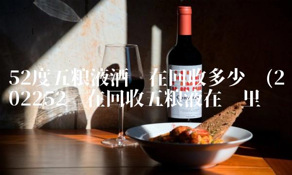 52度五粮液酒现在回收多少钱(202252现在回收五粮液在哪里买 52度五粮液酒现在回收多少钱(202252现在回收五粮液在哪里买