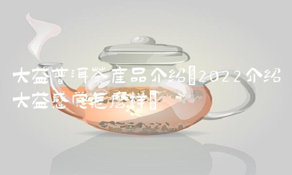 大益普洱茶产品介绍(2022介绍大益感觉怎么样) 大益普洱茶产品介绍(2022介绍大益感觉怎么样)
