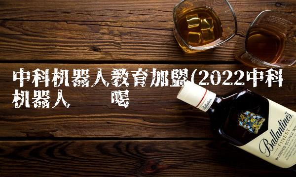 中科机器人教育加盟(2022中科机器人这样喝