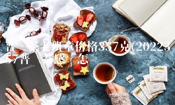 普洱茶老班章价格357克(2022357普洱茶感觉怎么样 普洱茶老班章价格357克(2022357普洱茶感觉怎么样