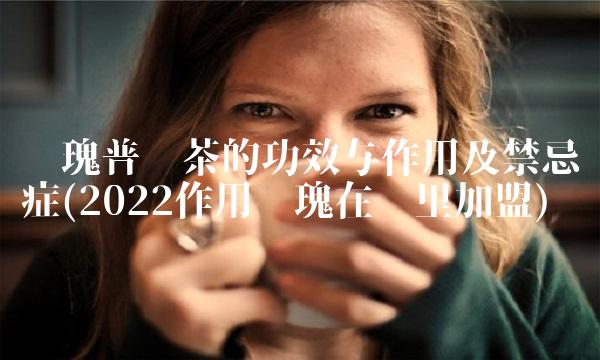 玫瑰普洱茶的功效与作用及禁忌症(2022作用玫瑰在哪里加盟)
