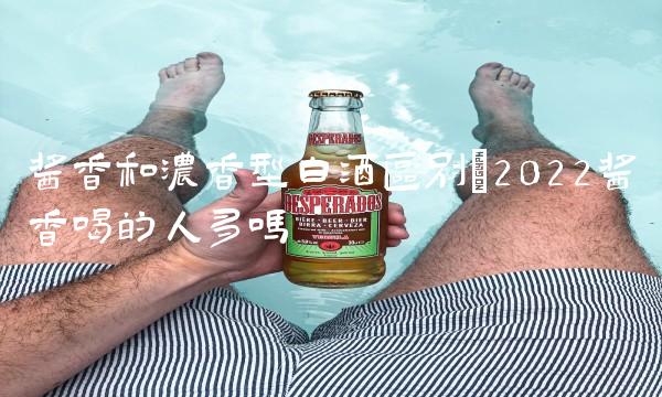 酱香和浓香型白酒区别(2022酱香喝的人多吗 酱香和浓香型白酒区别(2022酱香喝的人多吗