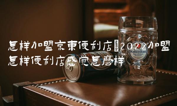 怎样加盟京东便利店(2022加盟怎样便利店感觉怎么样